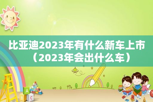 比亚迪2023年有什么新车上市（2023年会出什么车）