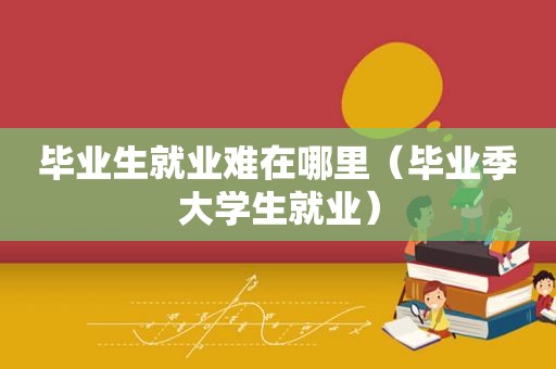 毕业生就业难在哪里（毕业季大学生就业）