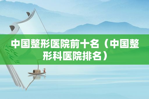中国整形医院前十名（中国整形科医院排名）