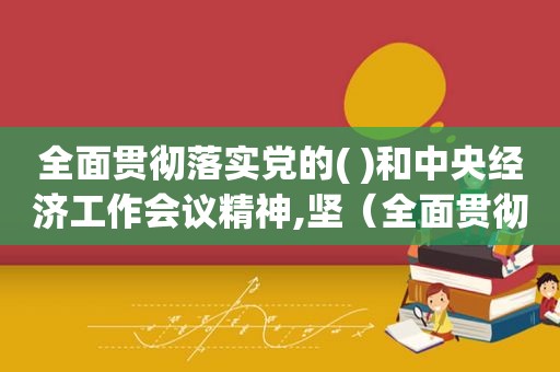 全面贯彻落实党的( )和中央经济工作会议精神,坚（全面贯彻落实的意思）