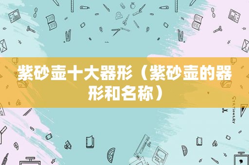 紫砂壶十大器形（紫砂壶的器形和名称）