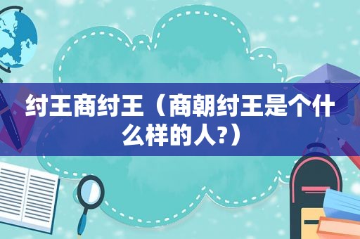 纣王商纣王（商朝纣王是个什么样的人?）