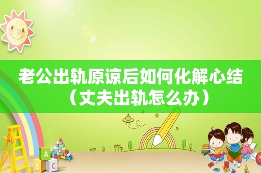 老公出轨原谅后如何化解心结（丈夫出轨怎么办）