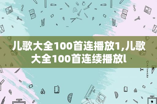 儿歌大全100首连播放1,儿歌大全100首连续播放l