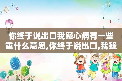 你终于说出口我疑心病有一些重什么意思,你终于说出口,我疑心病有一些重