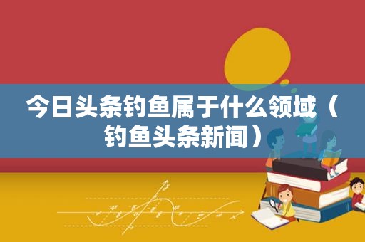 今日头条钓鱼属于什么领域（钓鱼头条新闻）