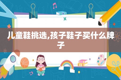 儿童鞋挑选,孩子鞋子买什么牌子