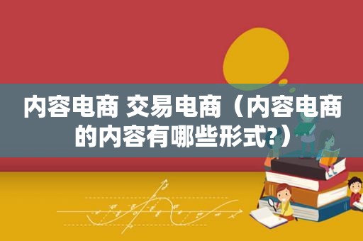 内容电商 交易电商（内容电商的内容有哪些形式?）