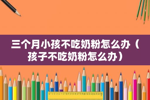 三个月小孩不吃奶粉怎么办（孩子不吃奶粉怎么办）
