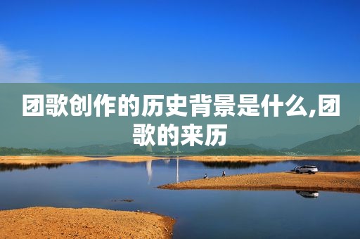 团歌创作的历史背景是什么,团歌的来历