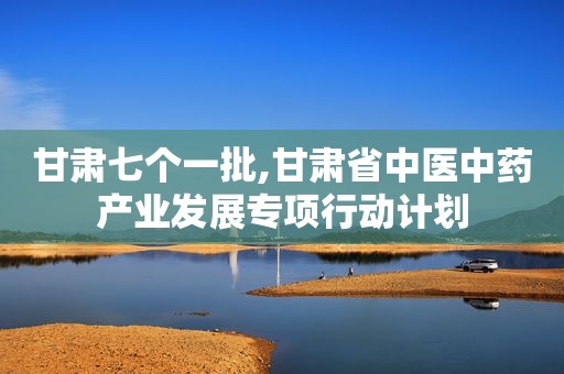 甘肃七个一批,甘肃省中医中药产业发展专项行动计划