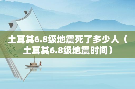土耳其6.8级地震死了多少人（土耳其6.8级地震时间）