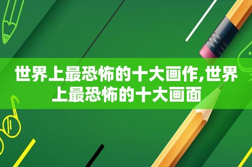 世界上最恐怖的十大画作,世界上最恐怖的十大画面