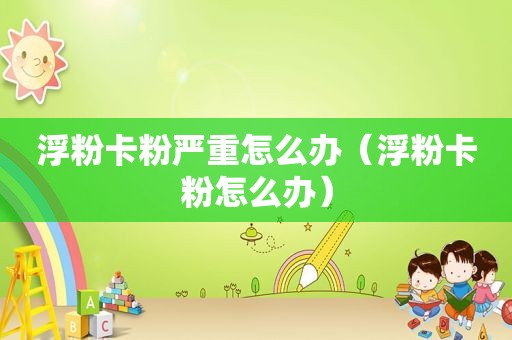 浮粉卡粉严重怎么办（浮粉卡粉怎么办）