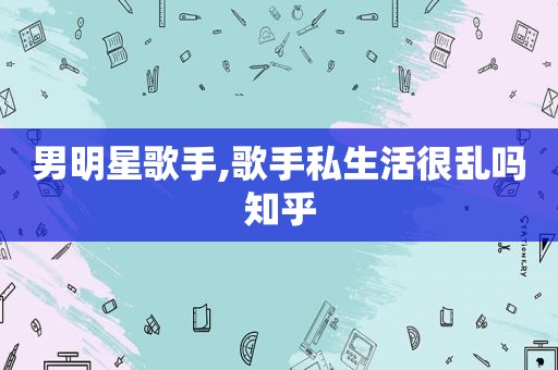 男明星歌手,歌手私生活很乱吗知乎