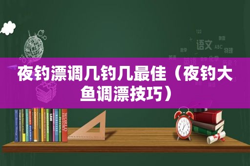 夜钓漂调几钓几最佳（夜钓大鱼调漂技巧）
