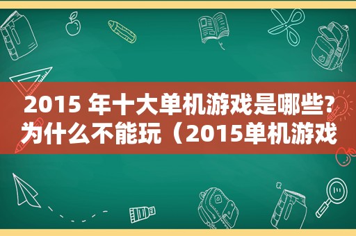 2015 年十大单机游戏是哪些?为什么不能玩（2015单机游戏推荐）