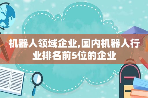 机器人领域企业,国内机器人行业排名前5位的企业