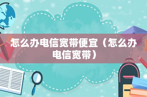 怎么办电信宽带便宜（怎么办电信宽带）