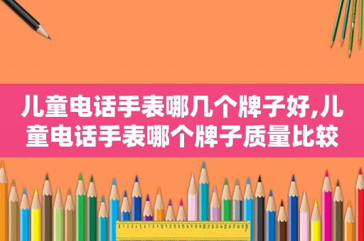 儿童电话手表哪几个牌子好,儿童电话手表哪个牌子质量比较好耐用