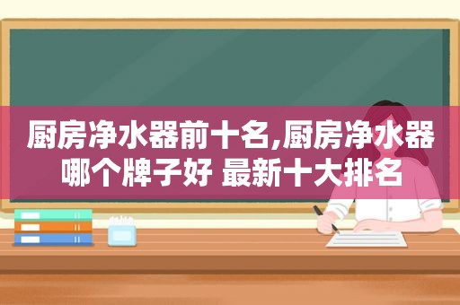 厨房净水器前十名,厨房净水器哪个牌子好 最新十大排名