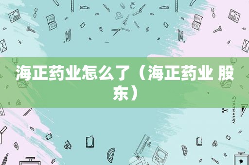 海正药业怎么了（海正药业 股东）
