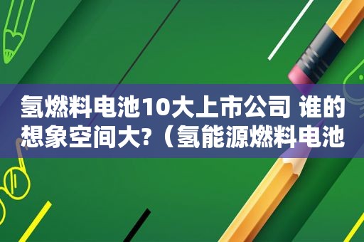 氢燃料电池10大上市公司 谁的想象空间大?（氢能源燃料电池上市公司龙头）