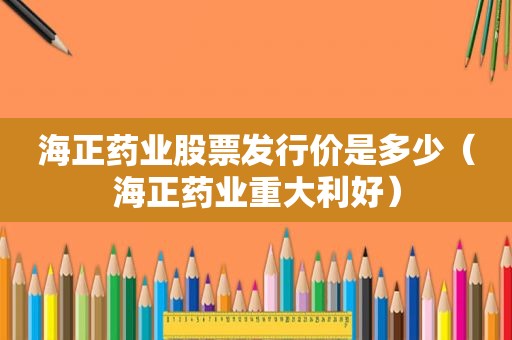 海正药业股票发行价是多少（海正药业重大利好）