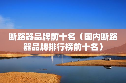 断路器品牌前十名（国内断路器品牌排行榜前十名）