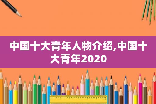 中国十大青年人物介绍,中国十大青年2020