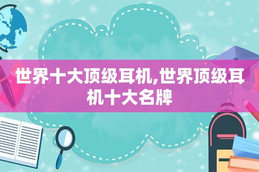 世界十大顶级耳机,世界顶级耳机十大名牌