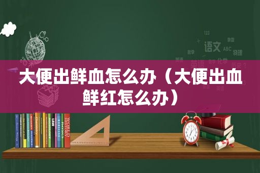 大便出鲜血怎么办（大便出血鲜红怎么办）