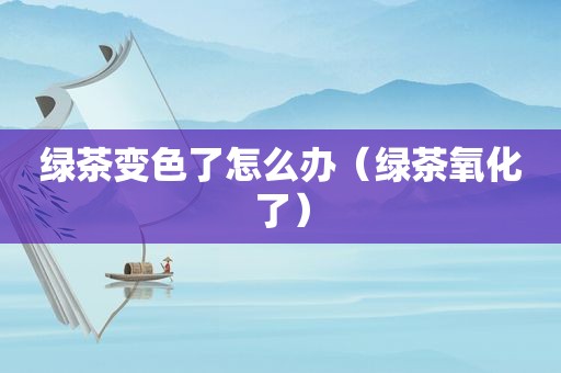 绿茶变色了怎么办（绿茶氧化了）