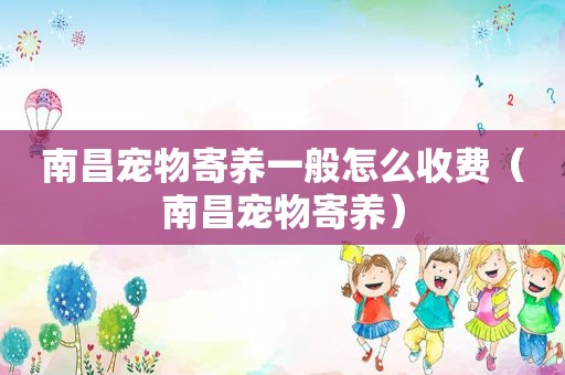 南昌宠物寄养一般怎么收费（南昌宠物寄养）