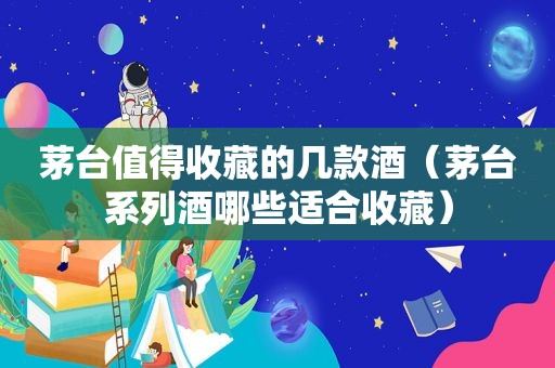 茅台值得收藏的几款酒（茅台系列酒哪些适合收藏）