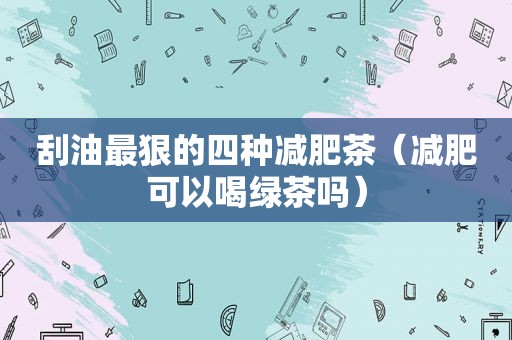 刮油最狠的四种减肥茶（减肥可以喝绿茶吗）