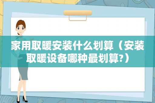 家用取暖安装什么划算（安装取暖设备哪种最划算?）