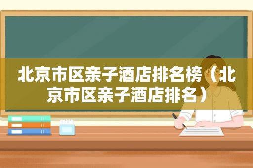 北京市区亲子酒店排名榜（北京市区亲子酒店排名）