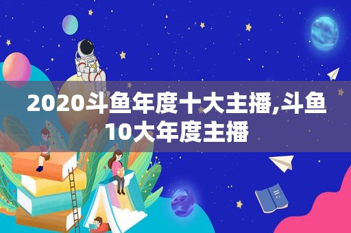 2020斗鱼年度十大主播,斗鱼10大年度主播