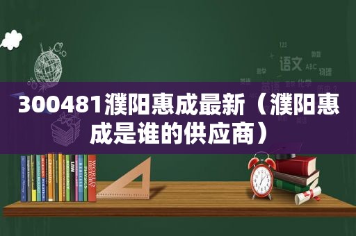 300481濮阳惠成最新（濮阳惠成是谁的供应商）