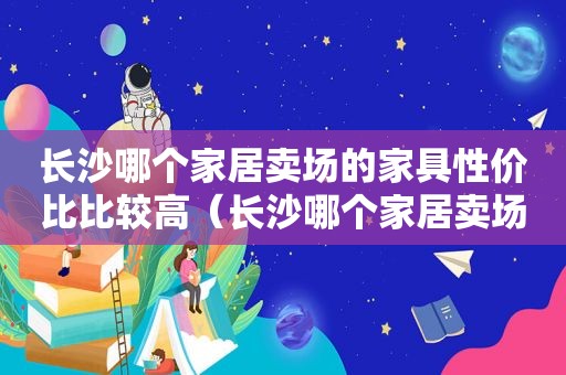 长沙哪个家居卖场的家具性价比比较高（长沙哪个家居卖场的家具性价比比较高一点）