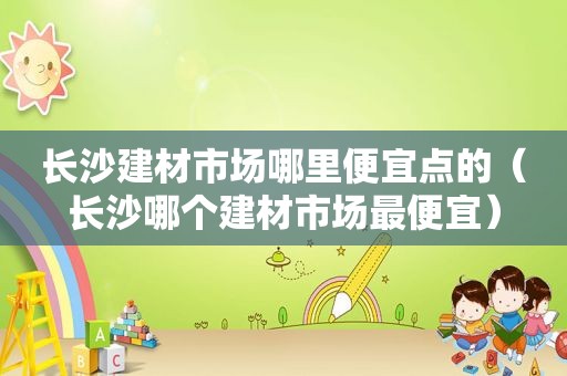 长沙建材市场哪里便宜点的（长沙哪个建材市场最便宜）