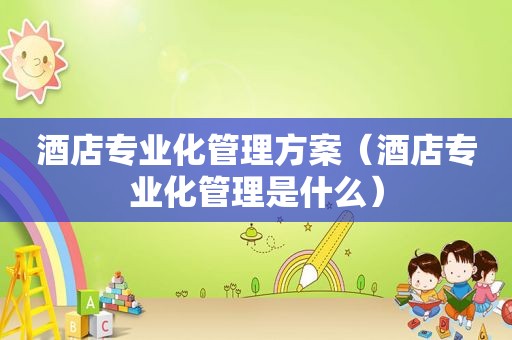 酒店专业化管理方案（酒店专业化管理是什么）