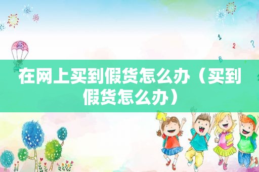 在网上买到假货怎么办（买到假货怎么办）