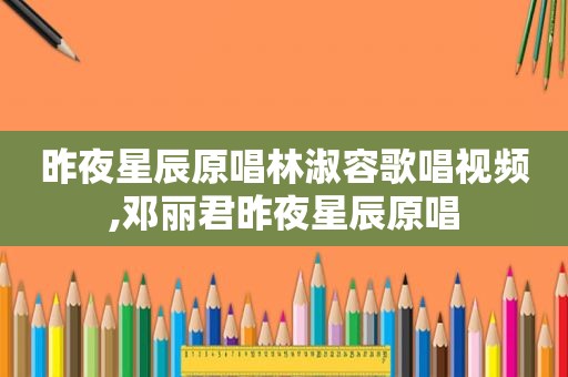 昨夜星辰原唱林淑容歌唱视频,邓丽君昨夜星辰原唱