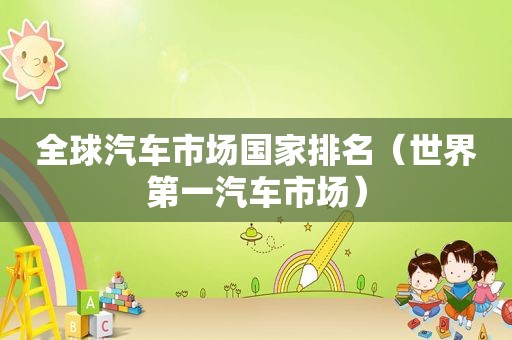 全球汽车市场国家排名（世界第一汽车市场）
