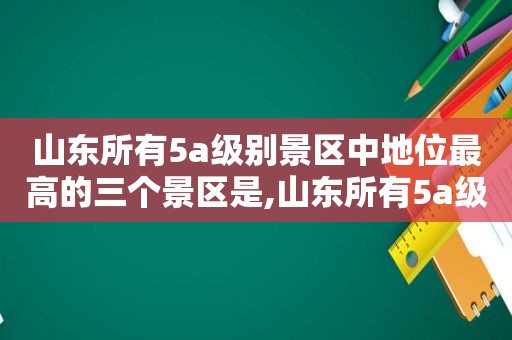 山东所有5a级别景区中地位最高的三个景区是,山东所有5a级别景区中地位最高的三个景区是什么