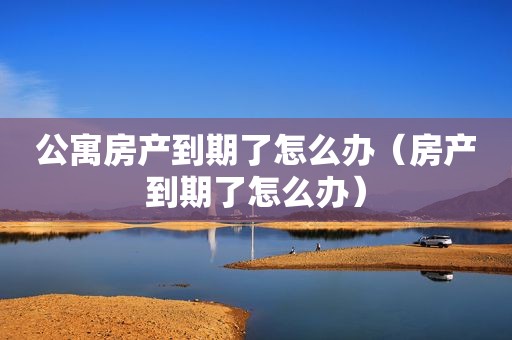 公寓房产到期了怎么办（房产到期了怎么办）