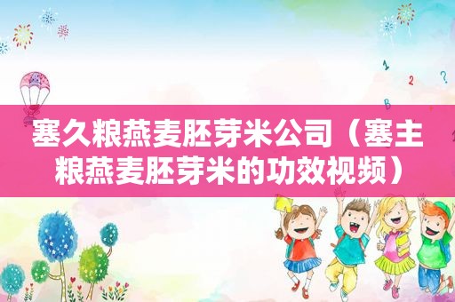 塞久粮燕麦胚芽米公司（塞主粮燕麦胚芽米的功效视频）