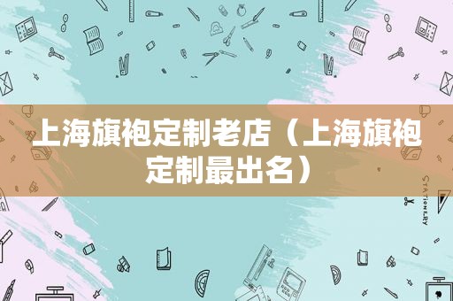 上海旗袍定制老店（上海旗袍定制最出名）